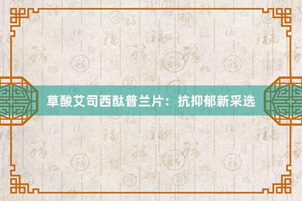 草酸艾司西酞普兰片：抗抑郁新采选